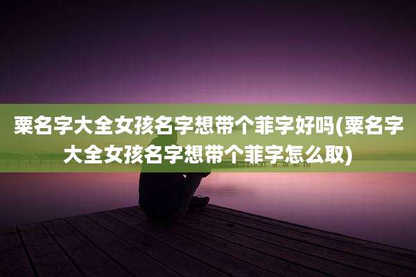 粟名字大全女孩名字想带个菲字好吗(粟名字大全女孩名字想带个菲字怎么取)
