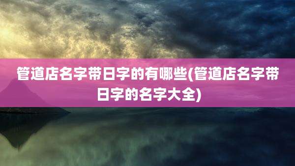 管道店名字带日字的有哪些(管道店名字带日字的名字大全)