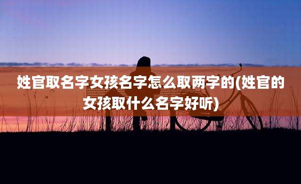 姓官取名字女孩名字怎么取两字的(姓官的女孩取什么名字好听)