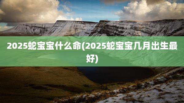 2025蛇宝宝什么命(2025蛇宝宝几月出生最好)