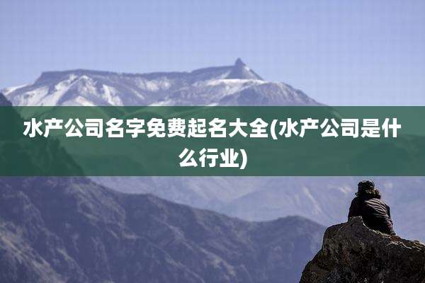 水产公司名字免费起名大全(水产公司是什么行业)