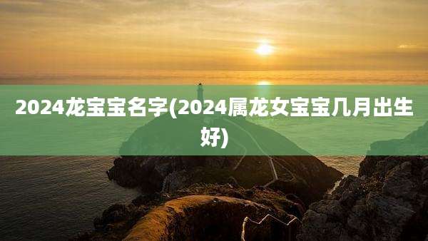 2024龙宝宝名字(2024属龙女宝宝几月出生好)