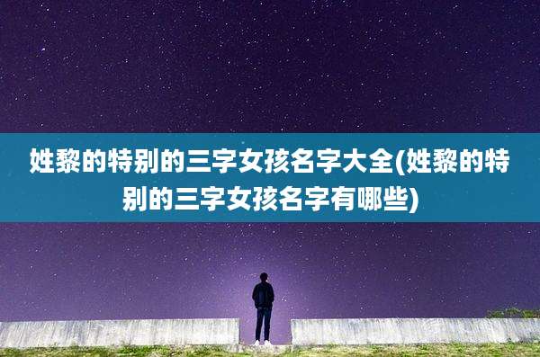 姓黎的特别的三字女孩名字大全(姓黎的特别的三字女孩名字有哪些)