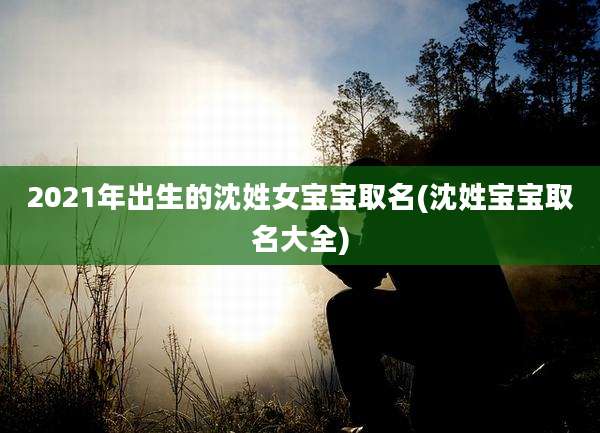 2021年出生的沈姓女宝宝取名(沈姓宝宝取名大全)