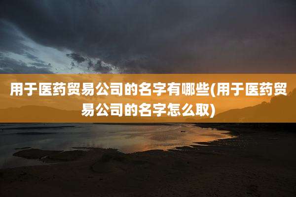 用于医药贸易公司的名字有哪些(用于医药贸易公司的名字怎么取)