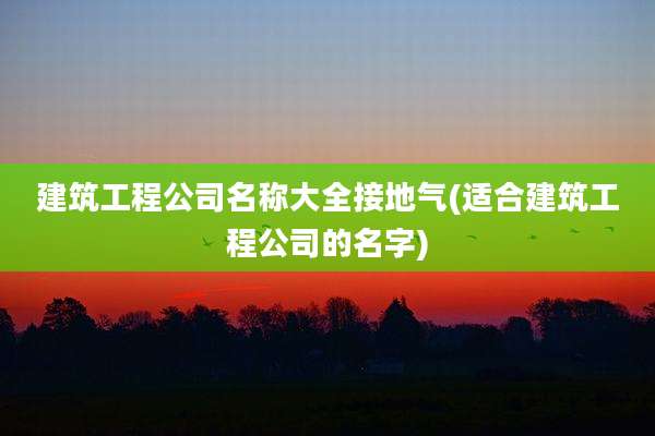 建筑工程公司名称大全接地气(适合建筑工程公司的名字)
