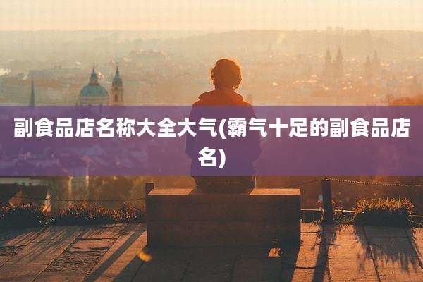 副食品店名称大全大气(霸气十足的副食品店名)