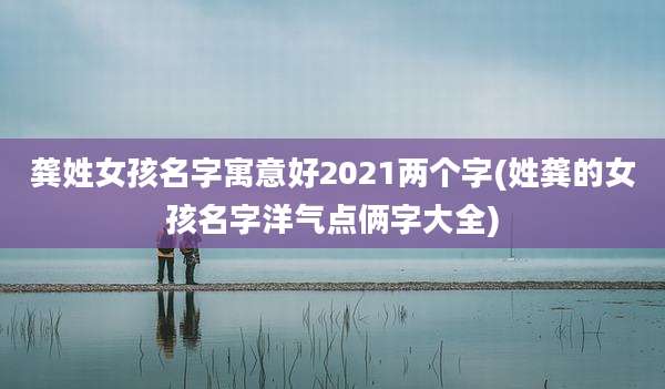 龚姓女孩名字寓意好2021两个字(姓龚的女孩名字洋气点俩字大全)