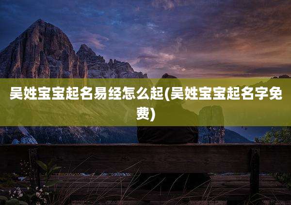 吴姓宝宝起名易经怎么起(吴姓宝宝起名字免费)