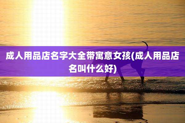 成人用品店名字大全带寓意女孩(成人用品店名叫什么好)