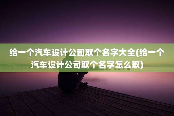 给一个汽车设计公司取个名字大全(给一个汽车设计公司取个名字怎么取)