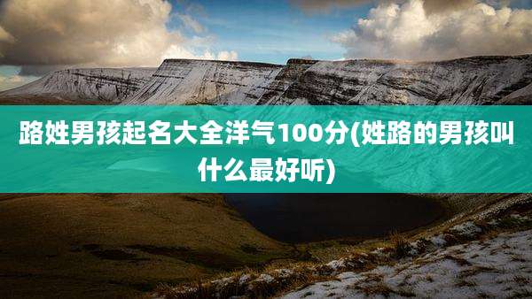 路姓男孩起名大全洋气100分(姓路的男孩叫什么最好听)