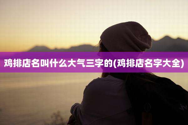 鸡排店名叫什么大气三字的(鸡排店名字大全)