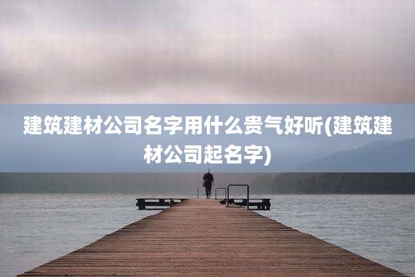 建筑建材公司名字用什么贵气好听(建筑建材公司起名字)