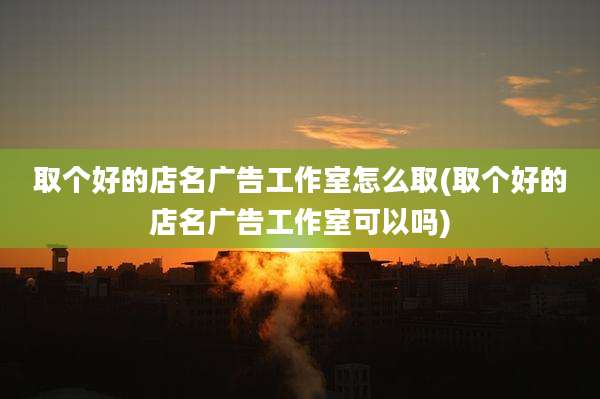 取个好的店名广告工作室怎么取(取个好的店名广告工作室可以吗)