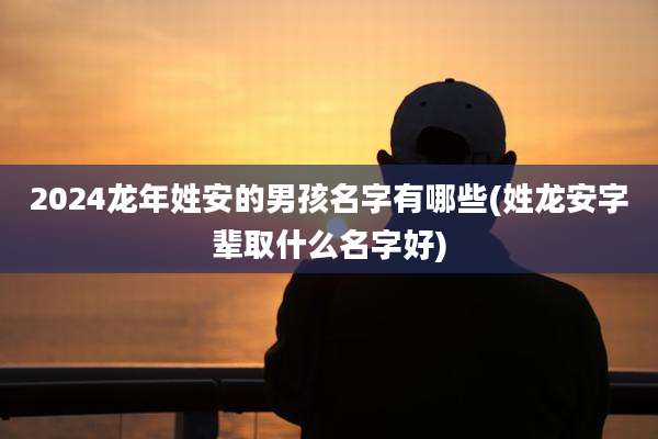 2024龙年姓安的男孩名字有哪些(姓龙安字辈取什么名字好)