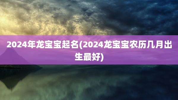 2024年龙宝宝起名(2024龙宝宝农历几月出生最好)