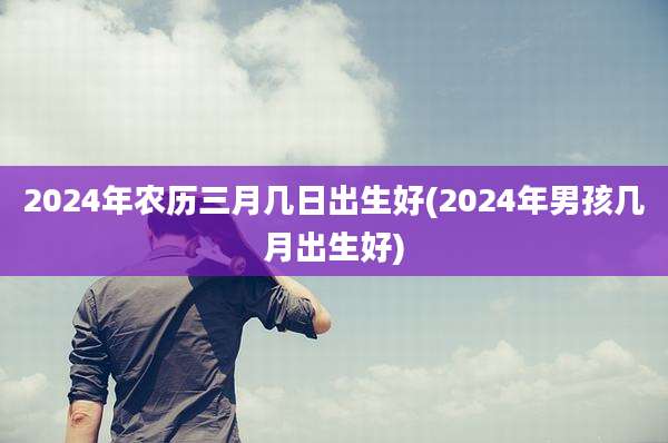 2024年农历三月几日出生好(2024年男孩几月出生好)