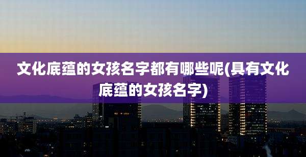 文化底蕴的女孩名字都有哪些呢(具有文化底蕴的女孩名字)
