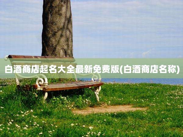 白酒商店起名大全最新免费版(白酒商店名称)