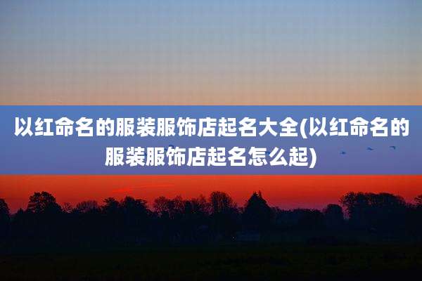 以红命名的服装服饰店起名大全(以红命名的服装服饰店起名怎么起)