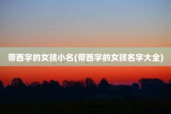 带西字的女孩小名(带西字的女孩名字大全)