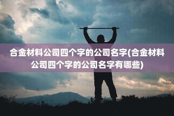 合金材料公司四个字的公司名字(合金材料公司四个字的公司名字有哪些)