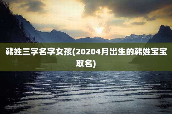 韩姓三字名字女孩(20204月出生的韩姓宝宝取名)