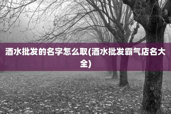 酒水批发的名字怎么取(酒水批发霸气店名大全)