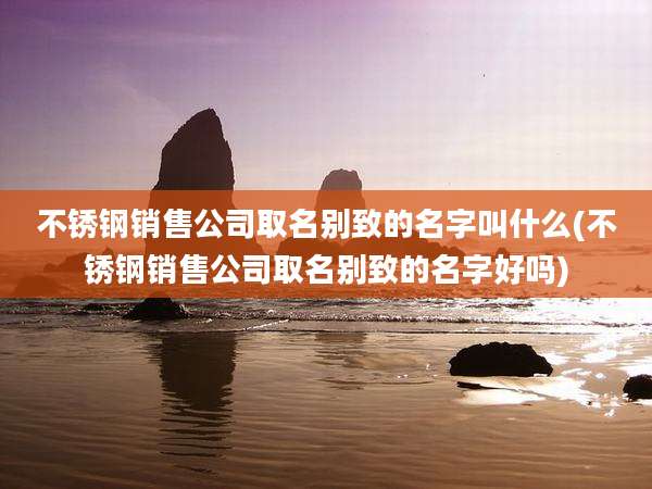 不锈钢销售公司取名别致的名字叫什么(不锈钢销售公司取名别致的名字好吗)