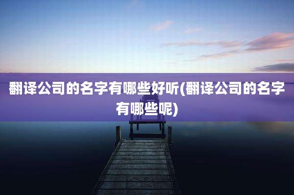 翻译公司的名字有哪些好听(翻译公司的名字有哪些呢)