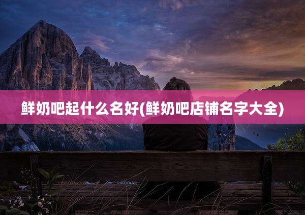 鲜奶吧起什么名好(鲜奶吧店铺名字大全)