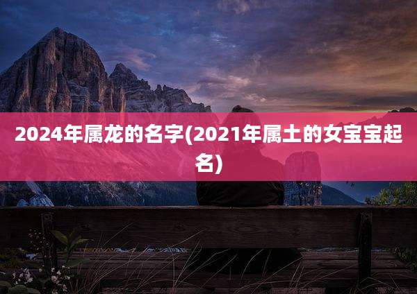 2024年属龙的名字(2021年属土的女宝宝起名)