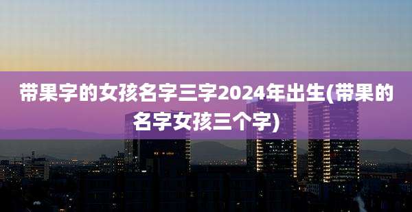 带果字的女孩名字三字2024年出生(带果的名字女孩三个字)