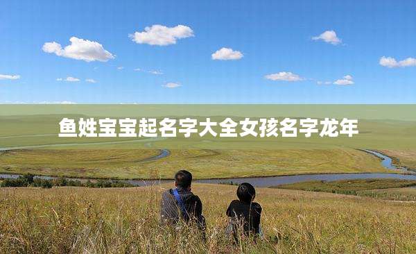 鱼姓宝宝起名字大全女孩名字龙年