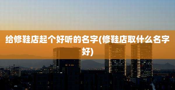 给修鞋店起个好听的名字(修鞋店取什么名字好)