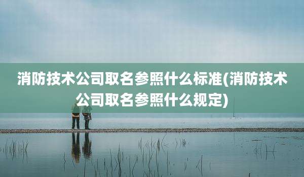 消防技术公司取名参照什么标准(消防技术公司取名参照什么规定)