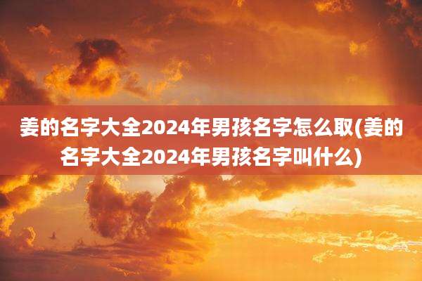 姜的名字大全2024年男孩名字怎么取(姜的名字大全2024年男孩名字叫什么)