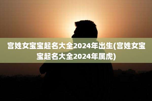 宫姓女宝宝起名大全2024年出生(宫姓女宝宝起名大全2024年属虎)