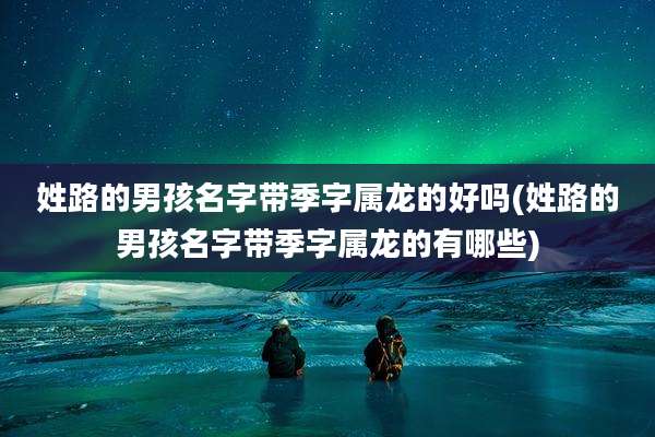 姓路的男孩名字带季字属龙的好吗(姓路的男孩名字带季字属龙的有哪些)