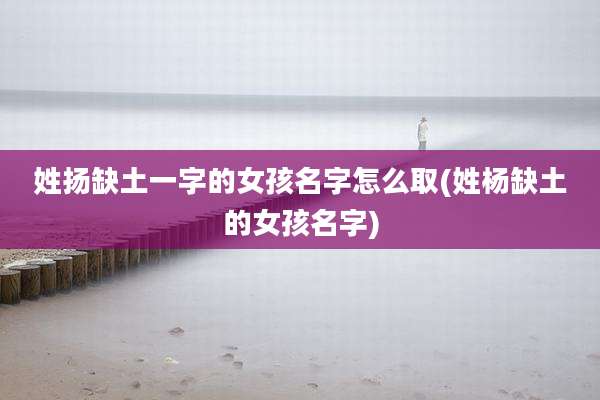 姓扬缺土一字的女孩名字怎么取(姓杨缺土的女孩名字)