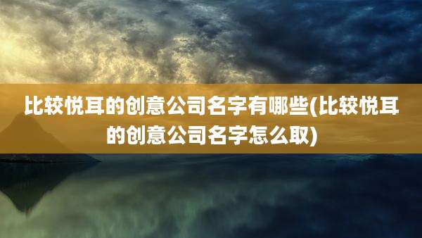 比较悦耳的创意公司名字有哪些(比较悦耳的创意公司名字怎么取)
