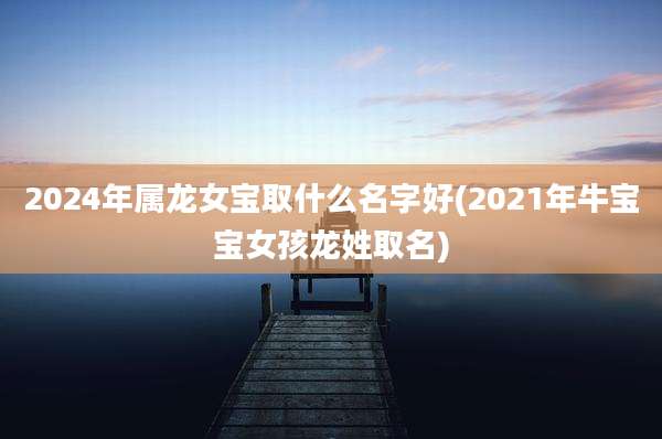 2024年属龙女宝取什么名字好(2021年牛宝宝女孩龙姓取名)