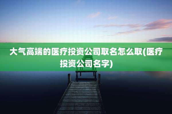 大气高端的医疗投资公司取名怎么取(医疗投资公司名字)