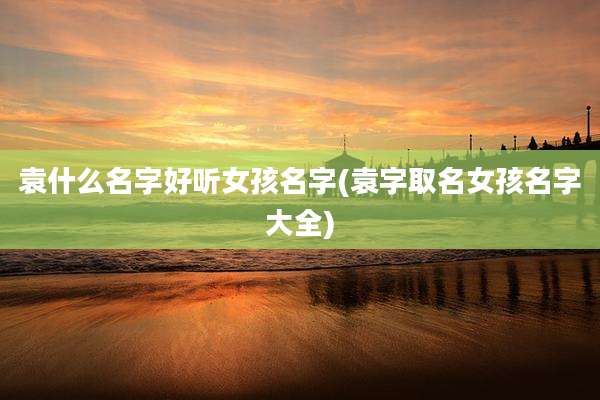 袁什么名字好听女孩名字(袁字取名女孩名字大全)