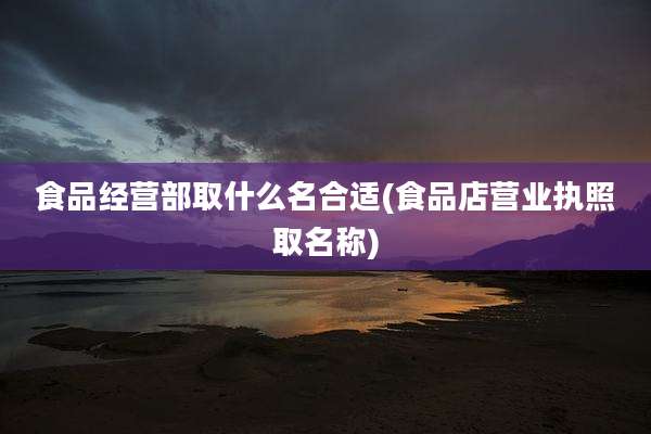 食品经营部取什么名合适(食品店营业执照取名称)