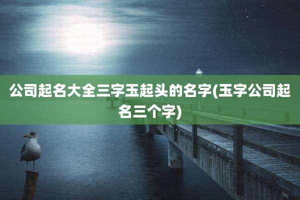 公司起名大全三字玉起头的名字(玉字公司起名三个字)