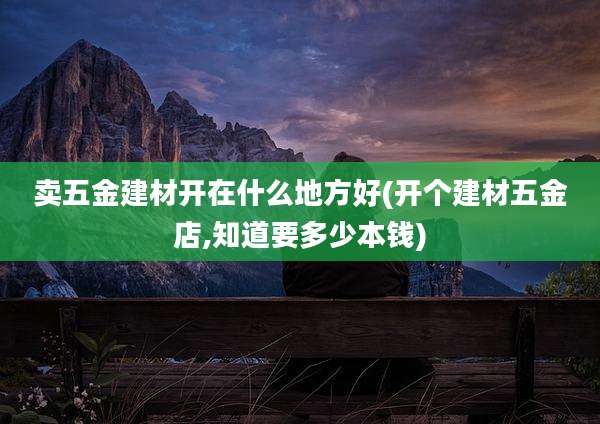 卖五金建材开在什么地方好(开个建材五金店,知道要多少本钱)