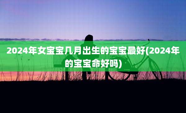 2024年女宝宝几月出生的宝宝最好(2024年的宝宝命好吗)