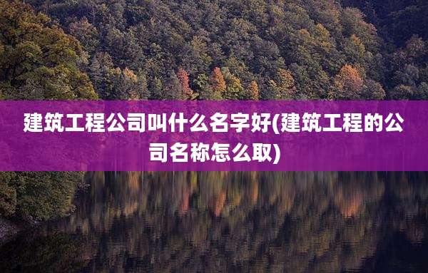 建筑工程公司叫什么名字好(建筑工程的公司名称怎么取)